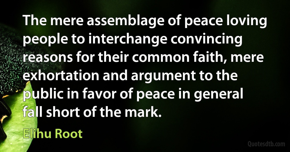 The mere assemblage of peace loving people to interchange convincing reasons for their common faith, mere exhortation and argument to the public in favor of peace in general fall short of the mark. (Elihu Root)