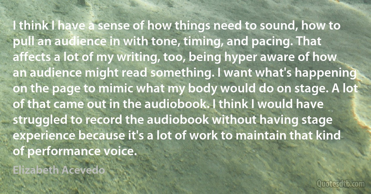 I think I have a sense of how things need to sound, how to pull an audience in with tone, timing, and pacing. That affects a lot of my writing, too, being hyper aware of how an audience might read something. I want what's happening on the page to mimic what my body would do on stage. A lot of that came out in the audiobook. I think I would have struggled to record the audiobook without having stage experience because it's a lot of work to maintain that kind of performance voice. (Elizabeth Acevedo)