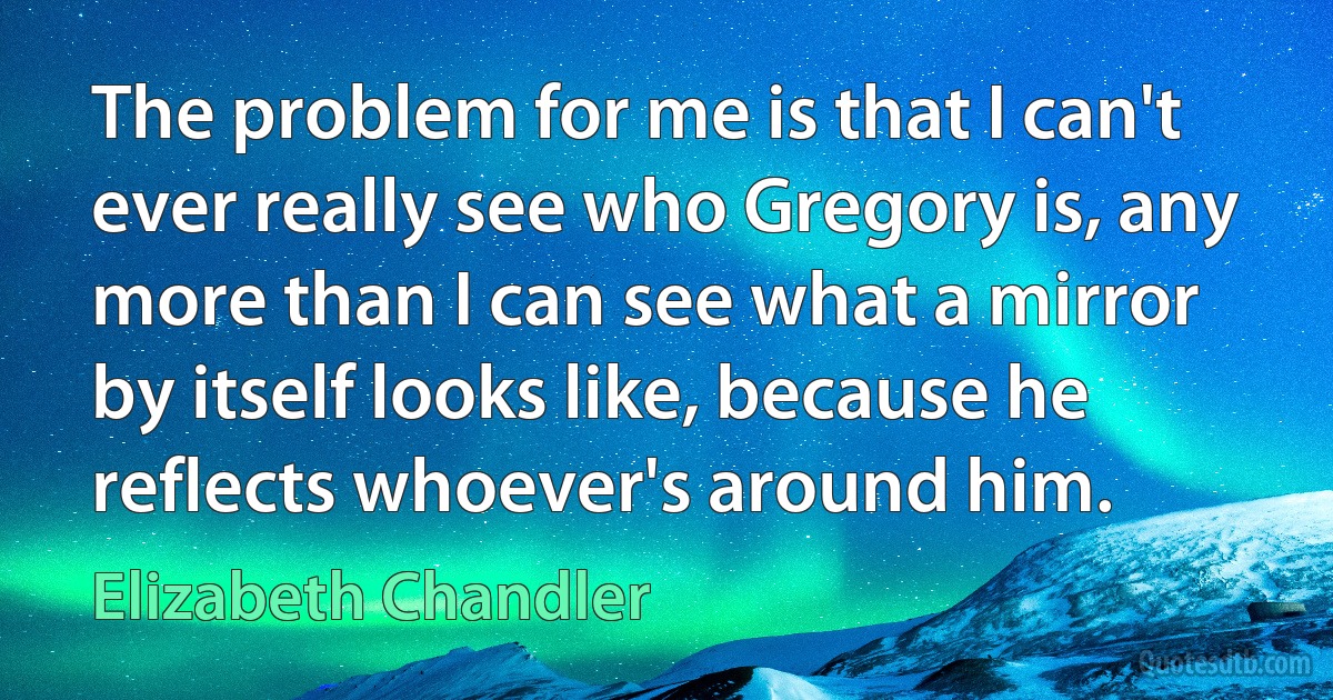 The problem for me is that I can't ever really see who Gregory is, any more than I can see what a mirror by itself looks like, because he reflects whoever's around him. (Elizabeth Chandler)