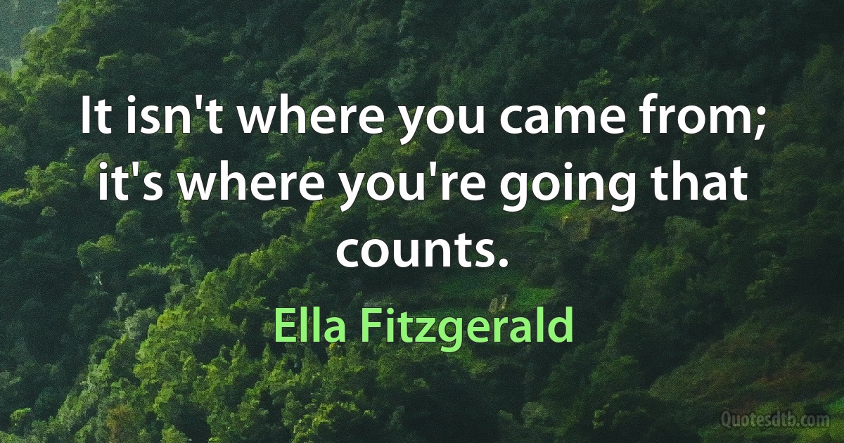 It isn't where you came from; it's where you're going that counts. (Ella Fitzgerald)