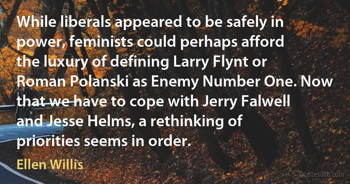 While liberals appeared to be safely in power, feminists could perhaps afford the luxury of defining Larry Flynt or Roman Polanski as Enemy Number One. Now that we have to cope with Jerry Falwell and Jesse Helms, a rethinking of priorities seems in order. (Ellen Willis)