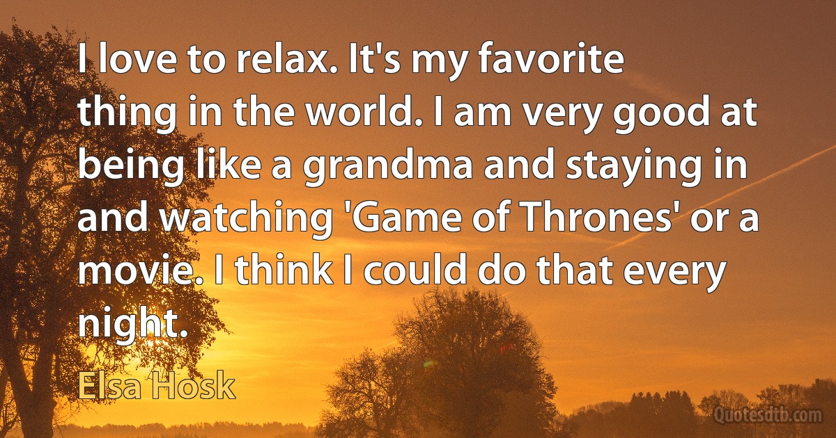 I love to relax. It's my favorite thing in the world. I am very good at being like a grandma and staying in and watching 'Game of Thrones' or a movie. I think I could do that every night. (Elsa Hosk)