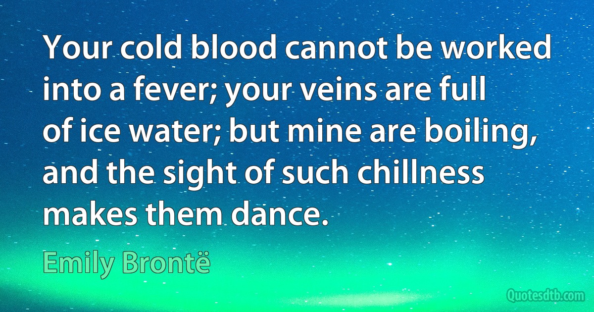 Your cold blood cannot be worked into a fever; your veins are full of ice water; but mine are boiling, and the sight of such chillness makes them dance. (Emily Brontë)