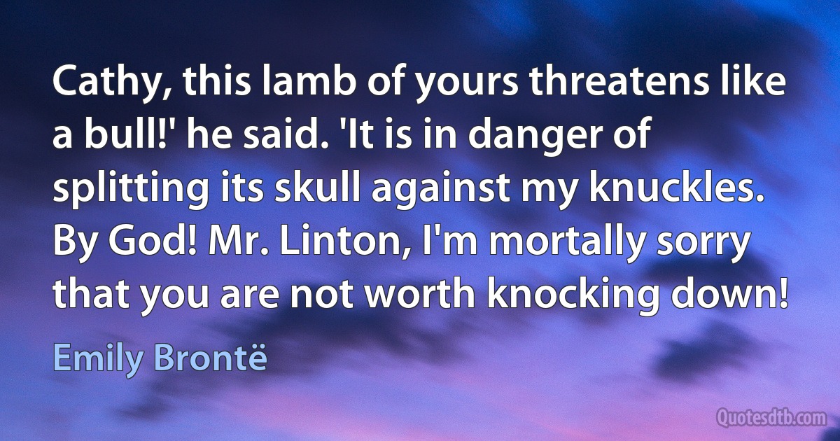 Cathy, this lamb of yours threatens like a bull!' he said. 'It is in danger of splitting its skull against my knuckles. By God! Mr. Linton, I'm mortally sorry that you are not worth knocking down! (Emily Brontë)