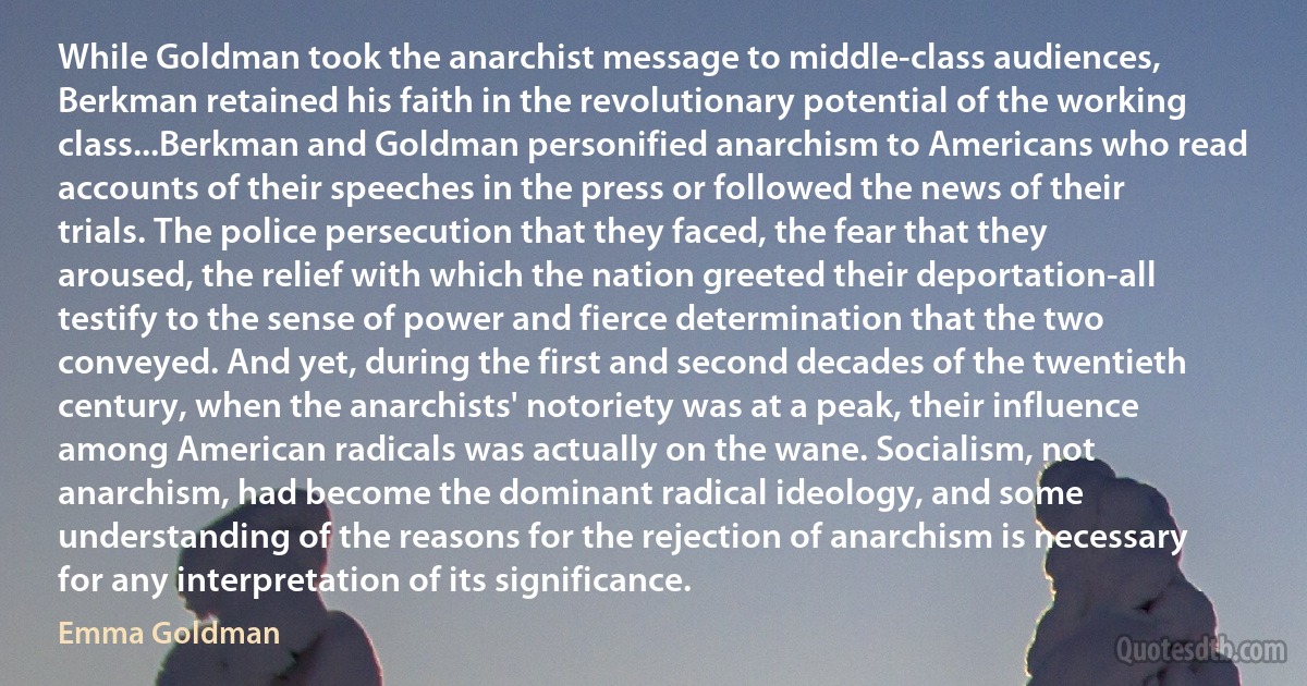 While Goldman took the anarchist message to middle-class audiences, Berkman retained his faith in the revolutionary potential of the working class...Berkman and Goldman personified anarchism to Americans who read accounts of their speeches in the press or followed the news of their trials. The police persecution that they faced, the fear that they aroused, the relief with which the nation greeted their deportation-all testify to the sense of power and fierce determination that the two conveyed. And yet, during the first and second decades of the twentieth century, when the anarchists' notoriety was at a peak, their influence among American radicals was actually on the wane. Socialism, not anarchism, had become the dominant radical ideology, and some understanding of the reasons for the rejection of anarchism is necessary for any interpretation of its significance. (Emma Goldman)