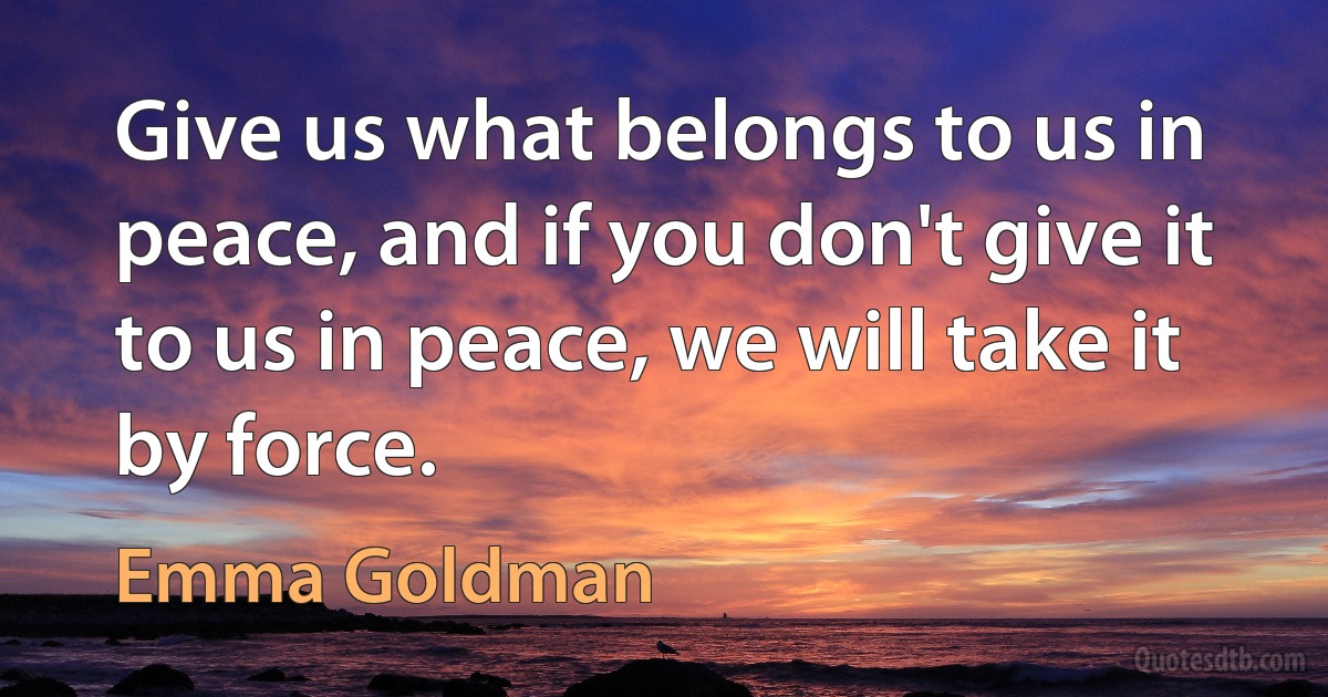 Give us what belongs to us in peace, and if you don't give it to us in peace, we will take it by force. (Emma Goldman)