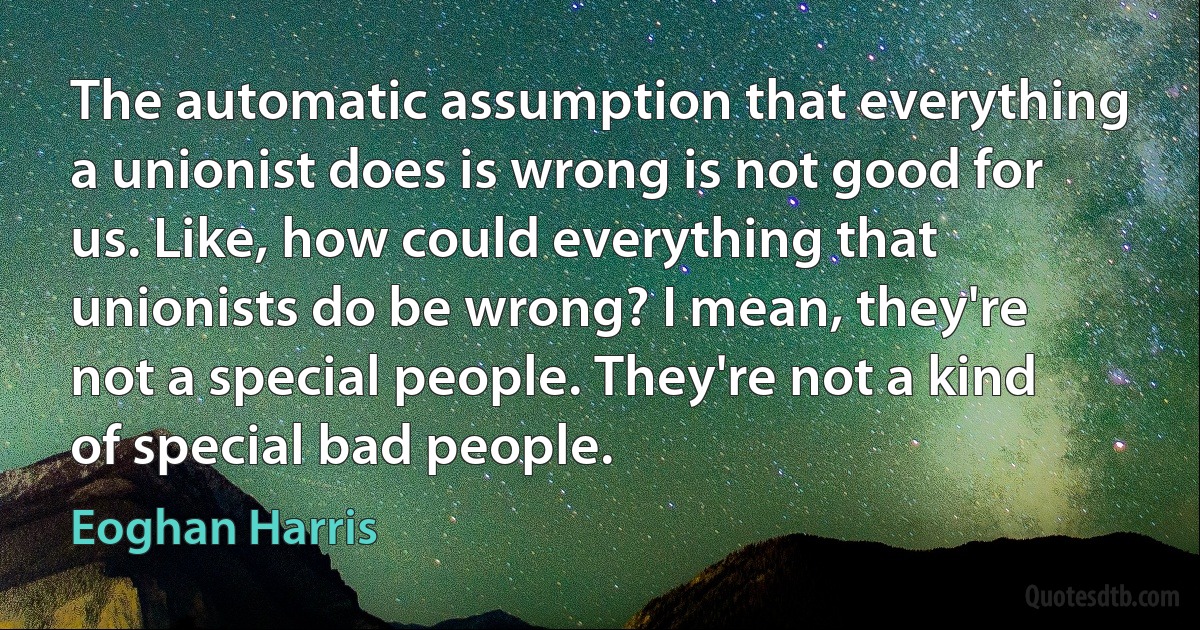 The automatic assumption that everything a unionist does is wrong is not good for us. Like, how could everything that unionists do be wrong? I mean, they're not a special people. They're not a kind of special bad people. (Eoghan Harris)