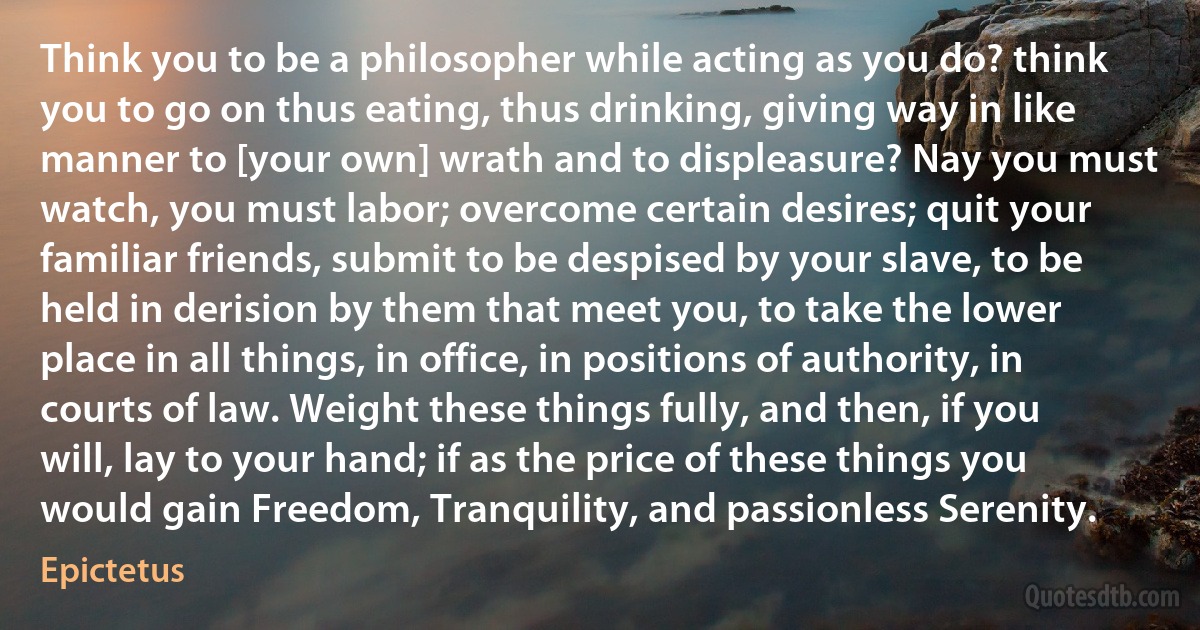 Think you to be a philosopher while acting as you do? think you to go on thus eating, thus drinking, giving way in like manner to [your own] wrath and to displeasure? Nay you must watch, you must labor; overcome certain desires; quit your familiar friends, submit to be despised by your slave, to be held in derision by them that meet you, to take the lower place in all things, in office, in positions of authority, in courts of law. Weight these things fully, and then, if you will, lay to your hand; if as the price of these things you would gain Freedom, Tranquility, and passionless Serenity. (Epictetus)