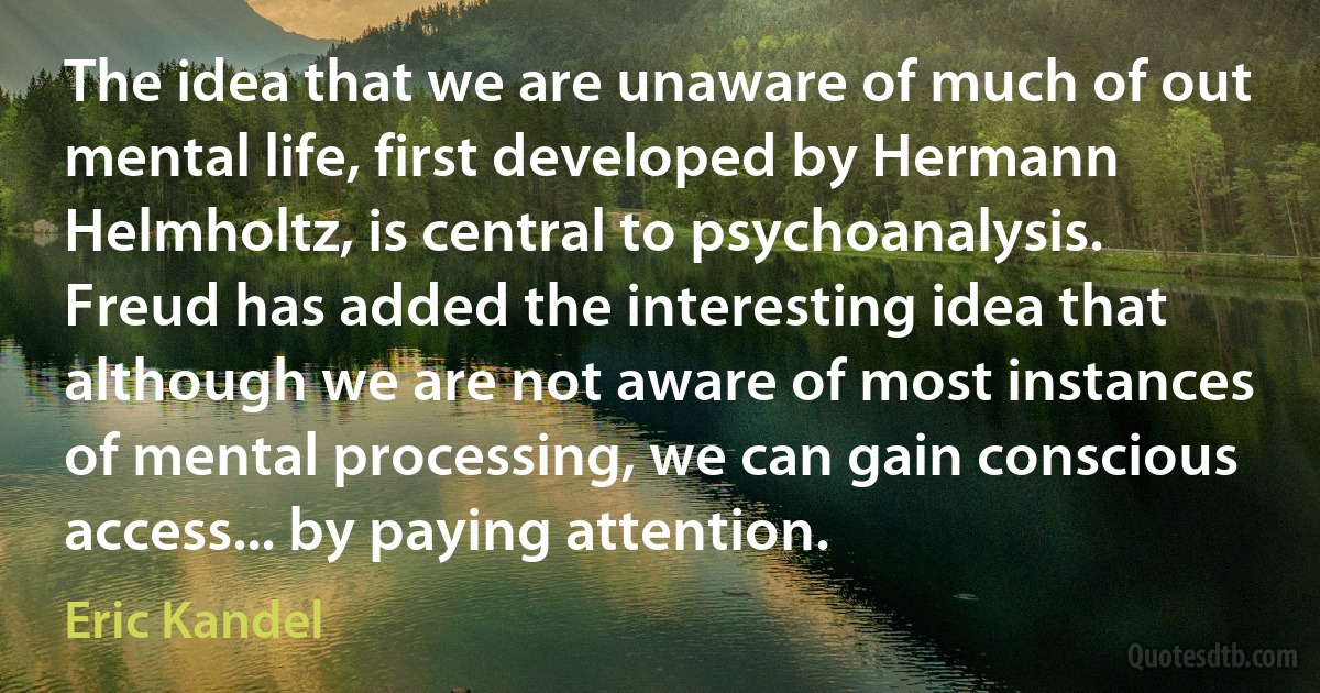 The idea that we are unaware of much of out mental life, first developed by Hermann Helmholtz, is central to psychoanalysis. Freud has added the interesting idea that although we are not aware of most instances of mental processing, we can gain conscious access... by paying attention. (Eric Kandel)