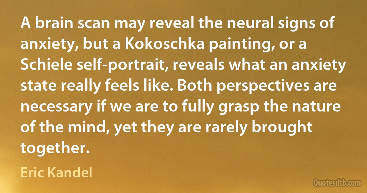 A brain scan may reveal the neural signs of anxiety, but a Kokoschka painting, or a Schiele self-portrait, reveals what an anxiety state really feels like. Both perspectives are necessary if we are to fully grasp the nature of the mind, yet they are rarely brought together. (Eric Kandel)