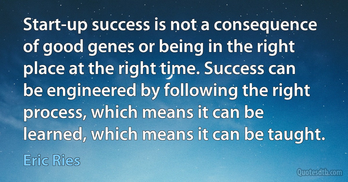 Start-up success is not a consequence of good genes or being in the right place at the right time. Success can be engineered by following the right process, which means it can be learned, which means it can be taught. (Eric Ries)