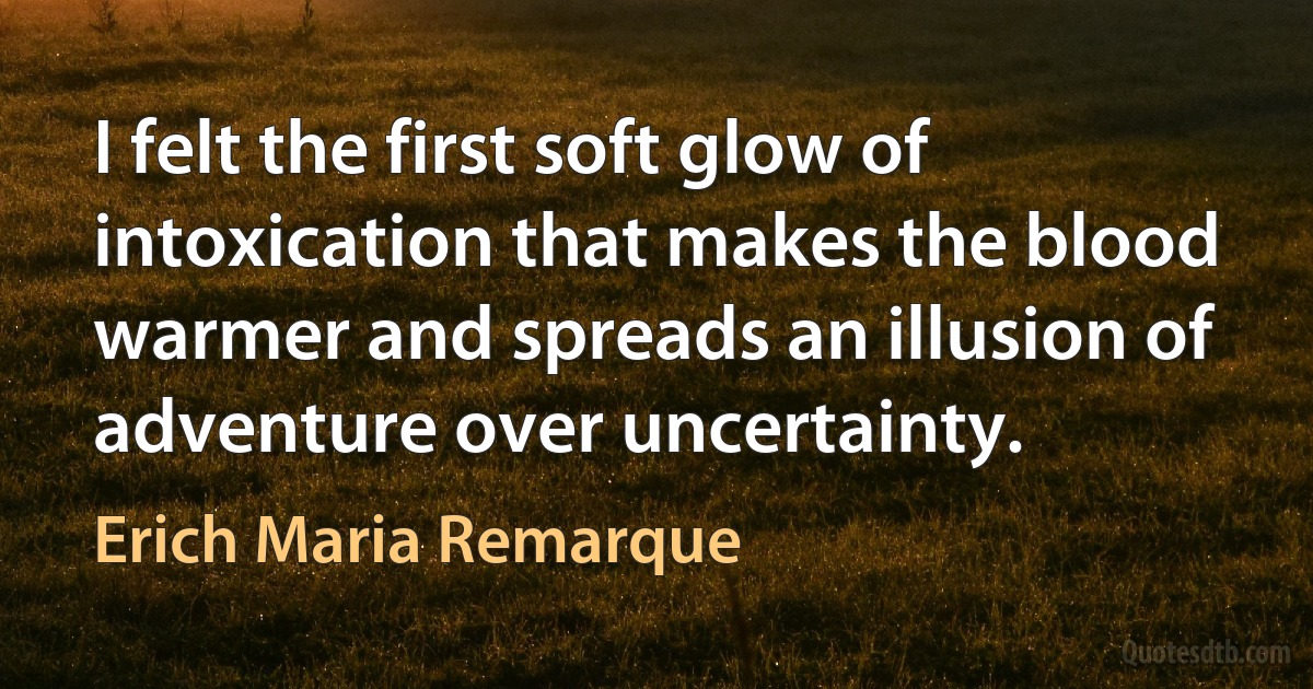 I felt the first soft glow of intoxication that makes the blood warmer and spreads an illusion of adventure over uncertainty. (Erich Maria Remarque)