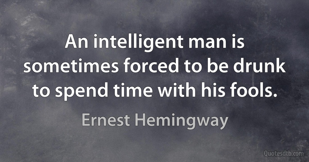 An intelligent man is sometimes forced to be drunk to spend time with his fools. (Ernest Hemingway)