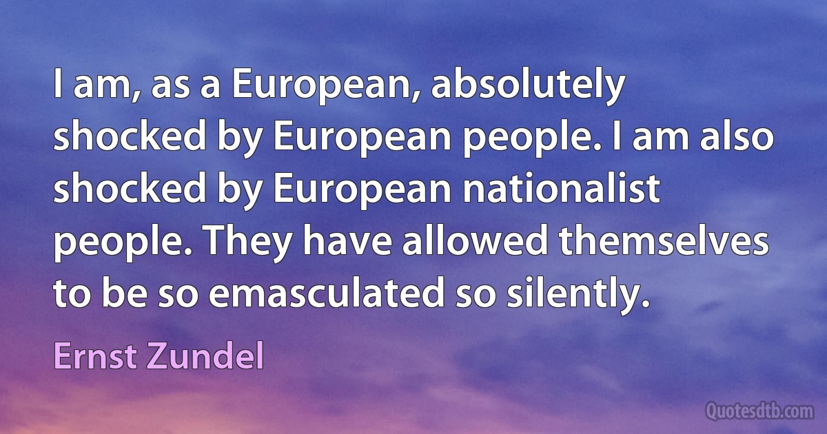 I am, as a European, absolutely shocked by European people. I am also shocked by European nationalist people. They have allowed themselves to be so emasculated so silently. (Ernst Zundel)