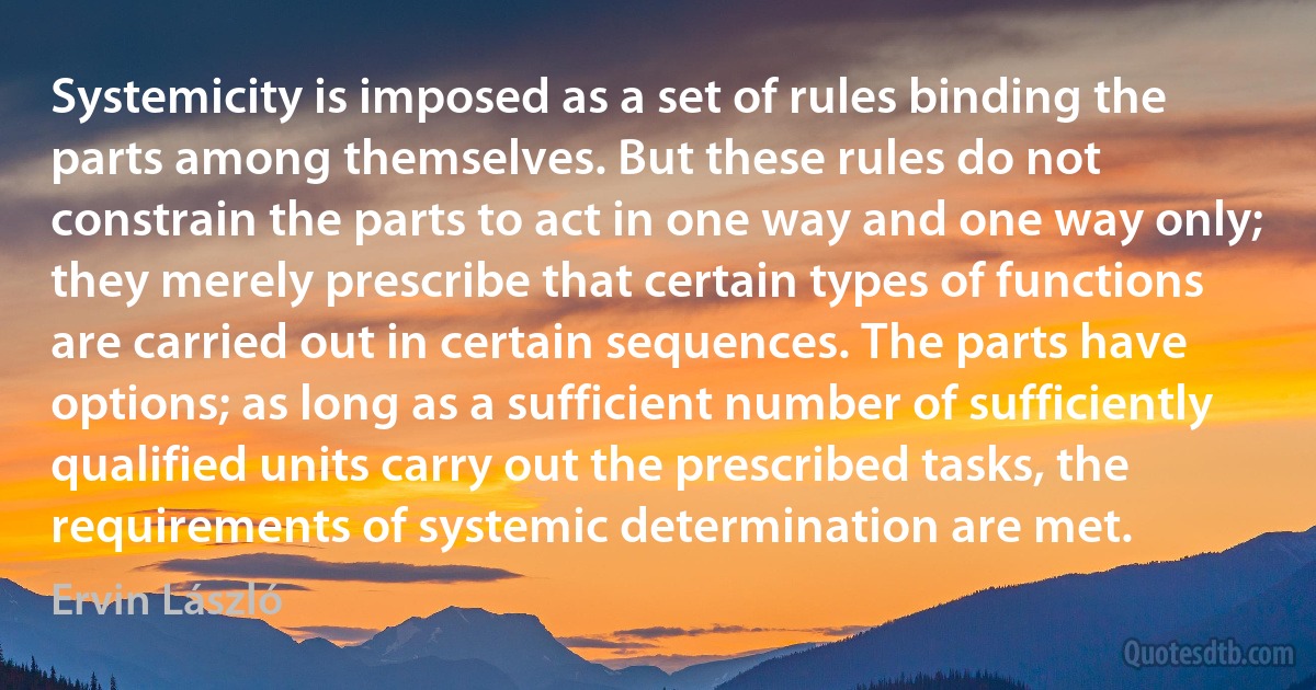 Systemicity is imposed as a set of rules binding the parts among themselves. But these rules do not constrain the parts to act in one way and one way only; they merely prescribe that certain types of functions are carried out in certain sequences. The parts have options; as long as a sufficient number of sufficiently qualified units carry out the prescribed tasks, the requirements of systemic determination are met. (Ervin László)