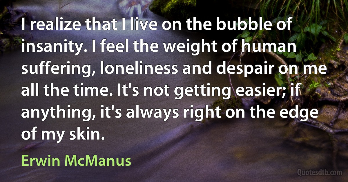 I realize that I live on the bubble of insanity. I feel the weight of human suffering, loneliness and despair on me all the time. It's not getting easier; if anything, it's always right on the edge of my skin. (Erwin McManus)