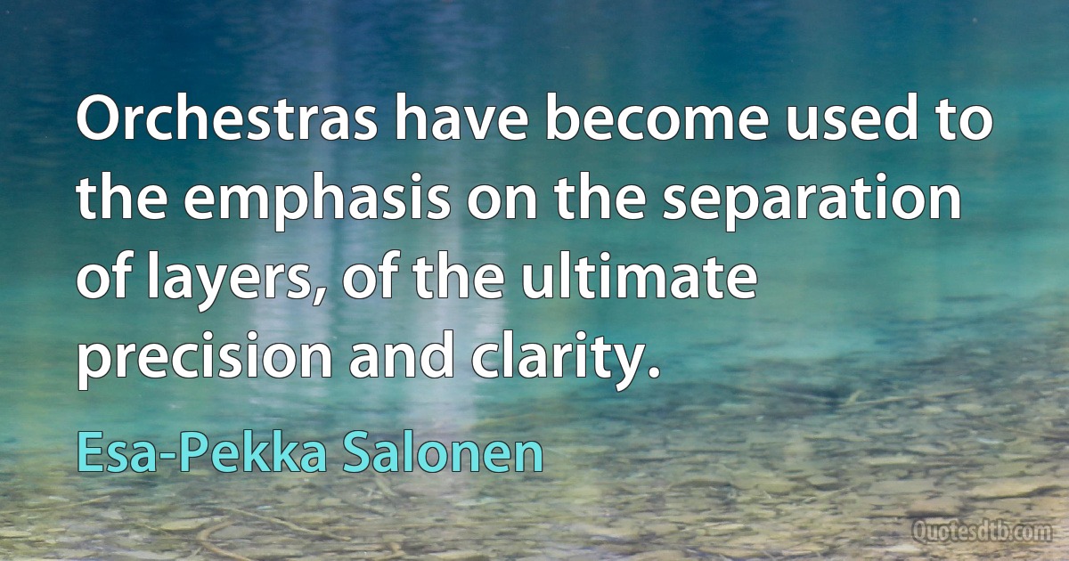 Orchestras have become used to the emphasis on the separation of layers, of the ultimate precision and clarity. (Esa-Pekka Salonen)