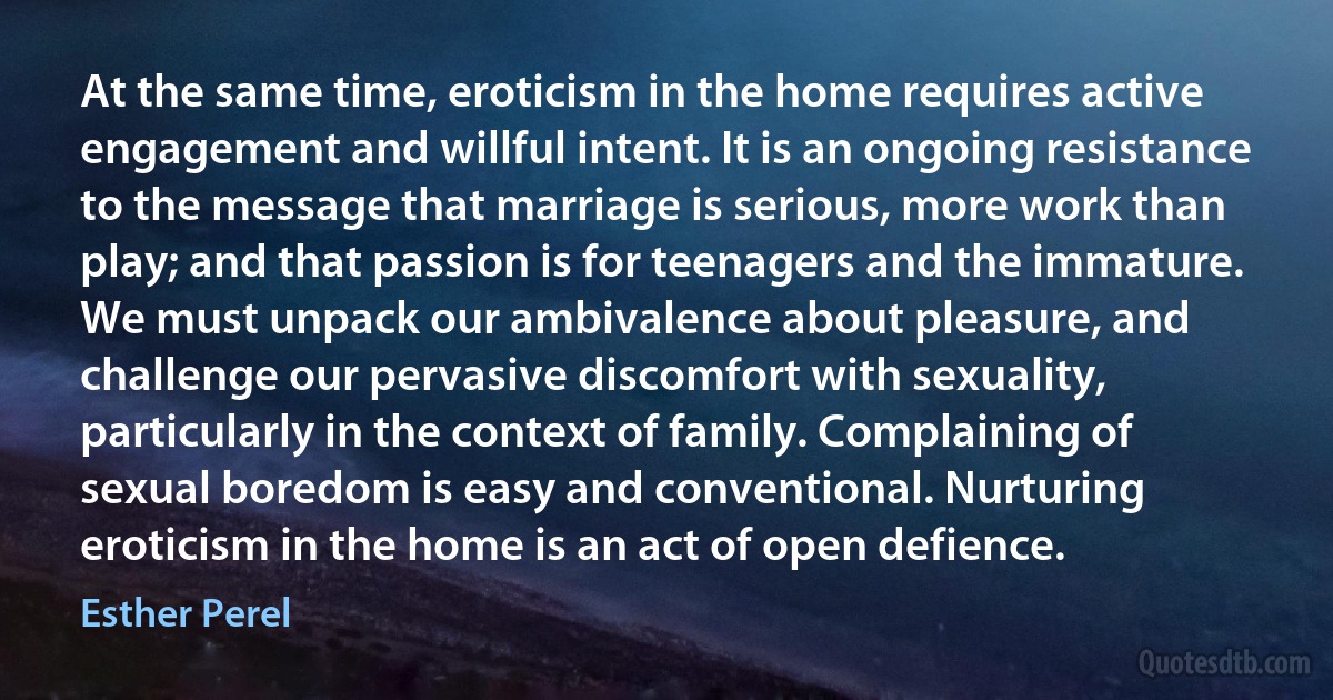 At the same time, eroticism in the home requires active engagement and willful intent. It is an ongoing resistance to the message that marriage is serious, more work than play; and that passion is for teenagers and the immature. We must unpack our ambivalence about pleasure, and challenge our pervasive discomfort with sexuality, particularly in the context of family. Complaining of sexual boredom is easy and conventional. Nurturing eroticism in the home is an act of open defience. (Esther Perel)