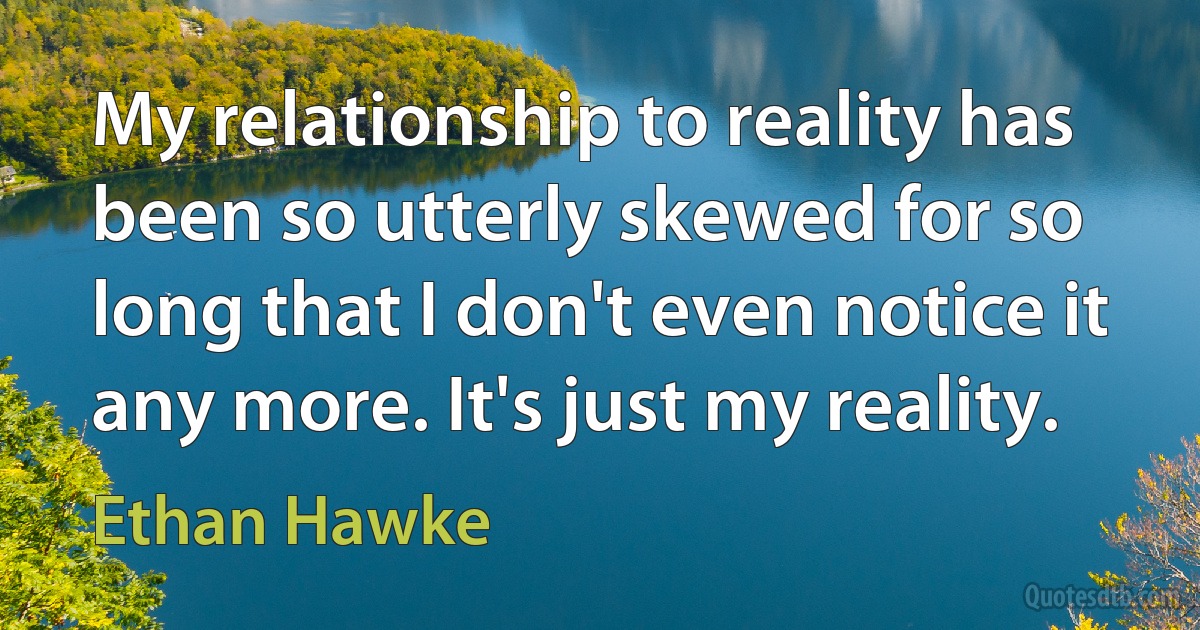 My relationship to reality has been so utterly skewed for so long that I don't even notice it any more. It's just my reality. (Ethan Hawke)