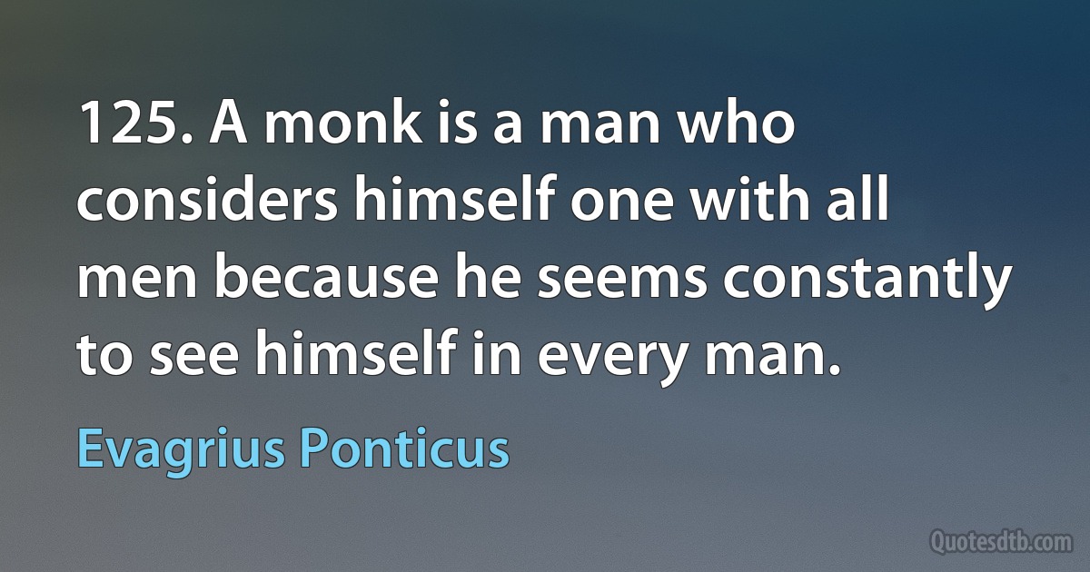 125. A monk is a man who considers himself one with all men because he seems constantly to see himself in every man. (Evagrius Ponticus)