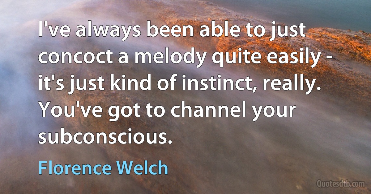 I've always been able to just concoct a melody quite easily - it's just kind of instinct, really. You've got to channel your subconscious. (Florence Welch)