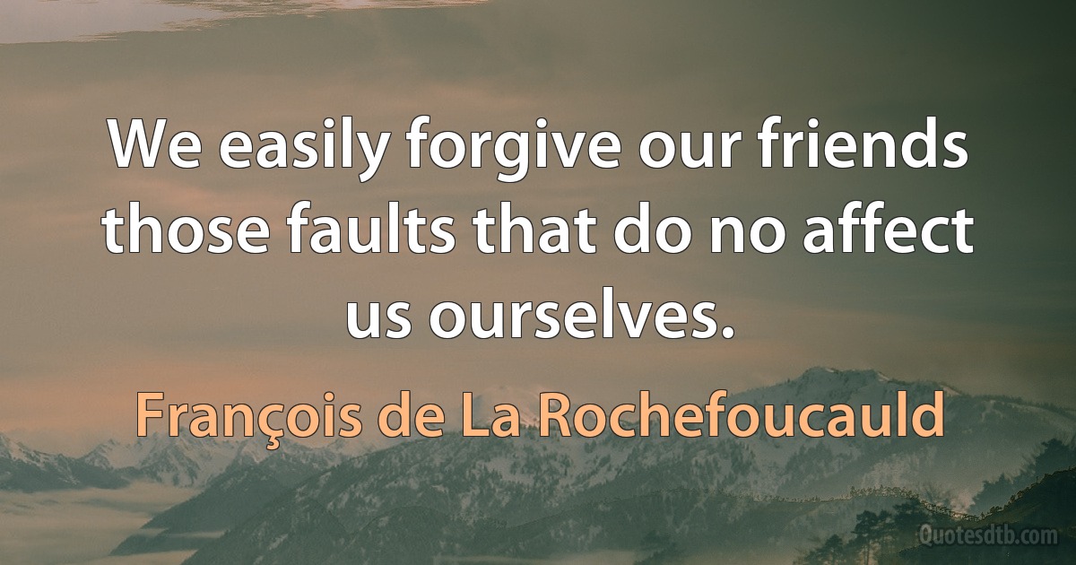 We easily forgive our friends those faults that do no affect us ourselves. (François de La Rochefoucauld)