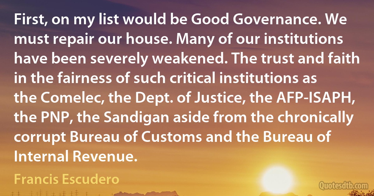 First, on my list would be Good Governance. We must repair our house. Many of our institutions have been severely weakened. The trust and faith in the fairness of such critical institutions as the Comelec, the Dept. of Justice, the AFP-ISAPH, the PNP, the Sandigan aside from the chronically corrupt Bureau of Customs and the Bureau of Internal Revenue. (Francis Escudero)