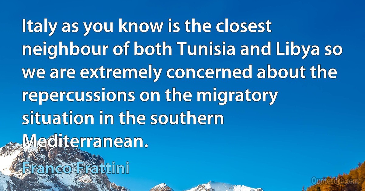 Italy as you know is the closest neighbour of both Tunisia and Libya so we are extremely concerned about the repercussions on the migratory situation in the southern Mediterranean. (Franco Frattini)