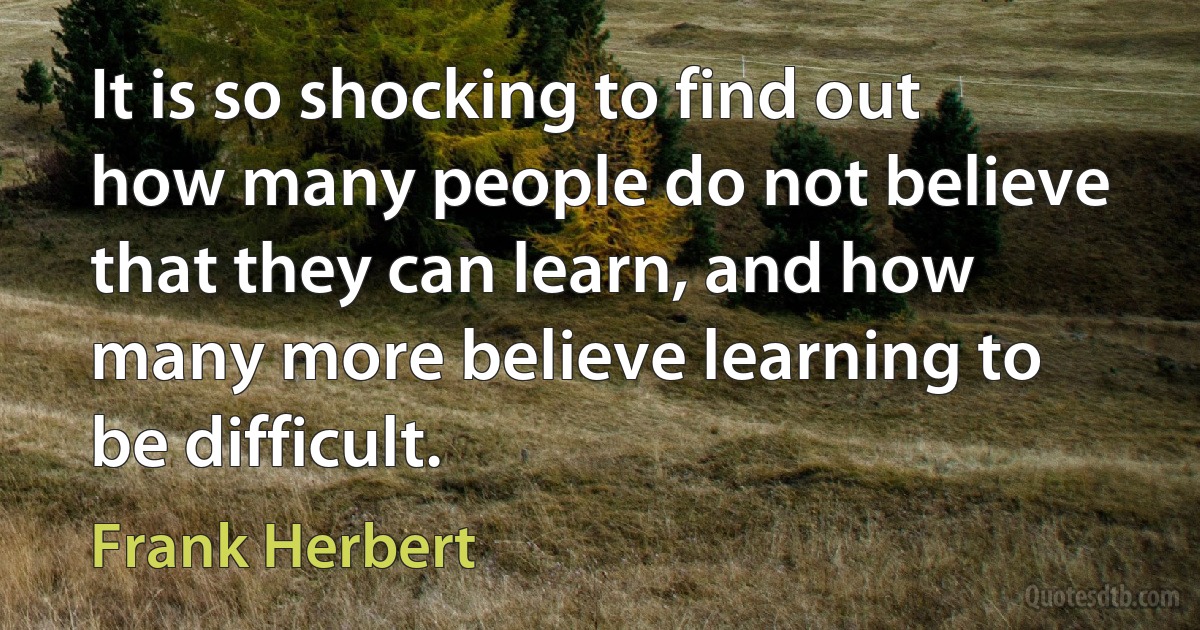 It is so shocking to find out how many people do not believe that they can learn, and how many more believe learning to be difficult. (Frank Herbert)