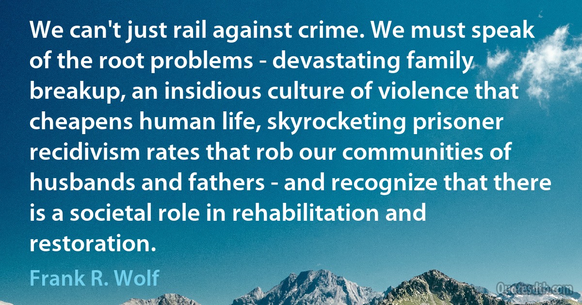 We can't just rail against crime. We must speak of the root problems - devastating family breakup, an insidious culture of violence that cheapens human life, skyrocketing prisoner recidivism rates that rob our communities of husbands and fathers - and recognize that there is a societal role in rehabilitation and restoration. (Frank R. Wolf)