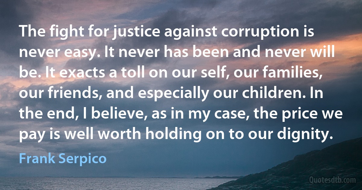 The fight for justice against corruption is never easy. It never has been and never will be. It exacts a toll on our self, our families, our friends, and especially our children. In the end, I believe, as in my case, the price we pay is well worth holding on to our dignity. (Frank Serpico)