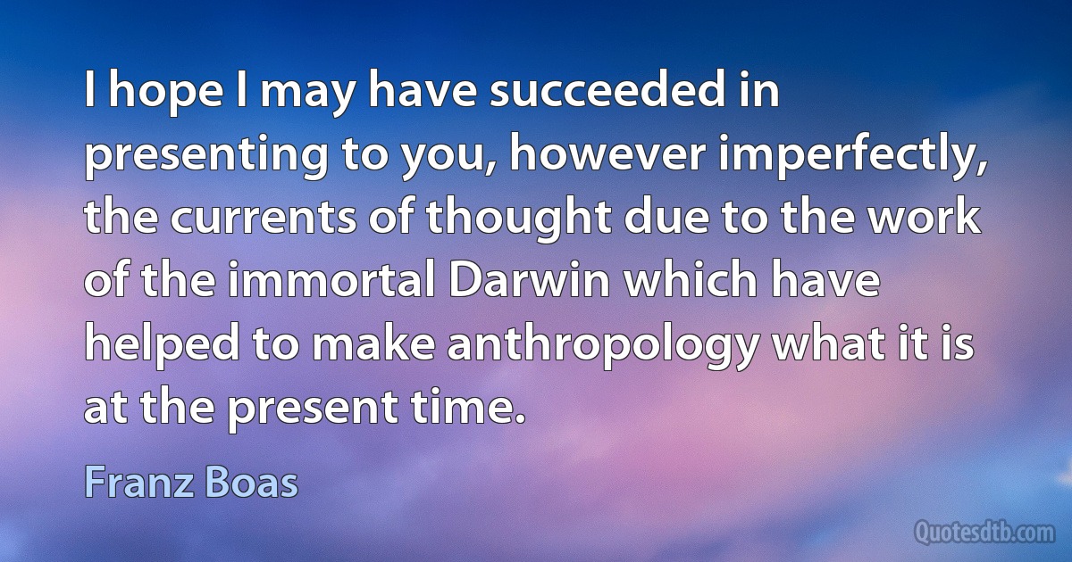 I hope I may have succeeded in presenting to you, however imperfectly, the currents of thought due to the work of the immortal Darwin which have helped to make anthropology what it is at the present time. (Franz Boas)