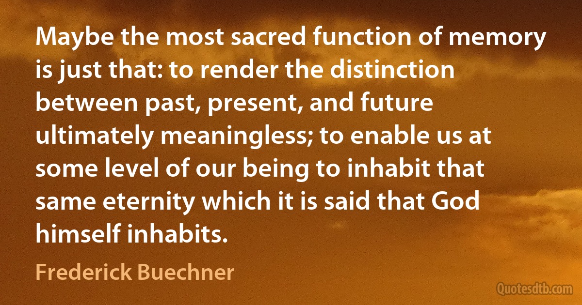 Maybe the most sacred function of memory is just that: to render the distinction between past, present, and future ultimately meaningless; to enable us at some level of our being to inhabit that same eternity which it is said that God himself inhabits. (Frederick Buechner)