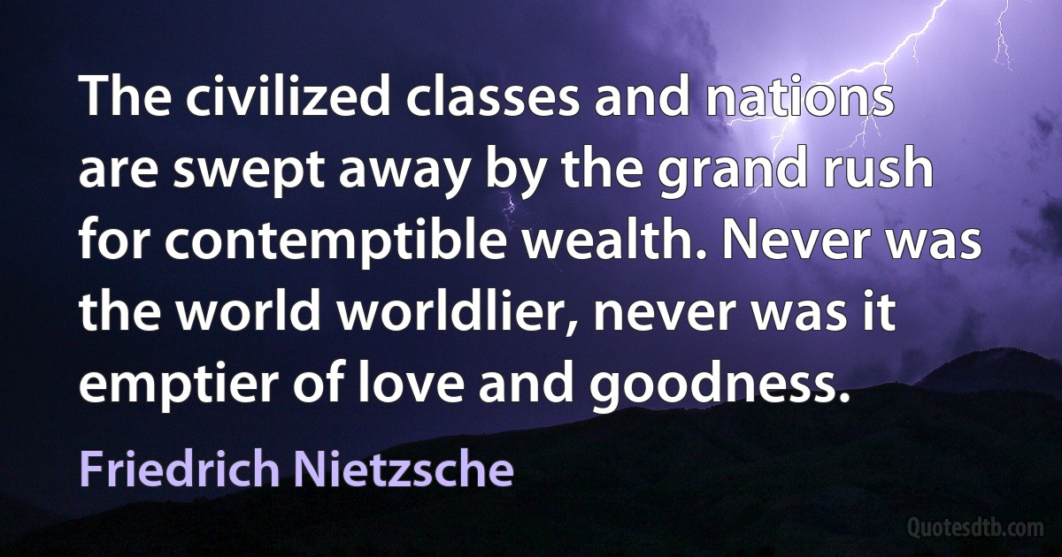 The civilized classes and nations are swept away by the grand rush for contemptible wealth. Never was the world worldlier, never was it emptier of love and goodness. (Friedrich Nietzsche)