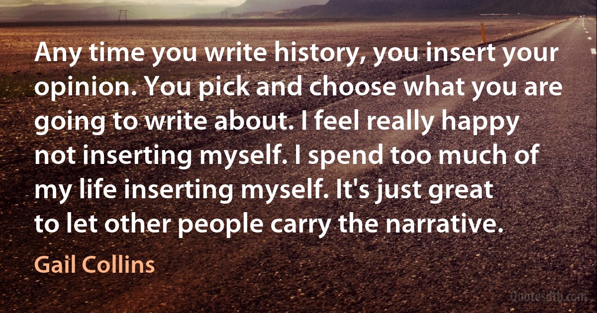 Any time you write history, you insert your opinion. You pick and choose what you are going to write about. I feel really happy not inserting myself. I spend too much of my life inserting myself. It's just great to let other people carry the narrative. (Gail Collins)