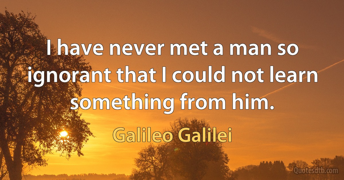 I have never met a man so ignorant that I could not learn something from him. (Galileo Galilei)