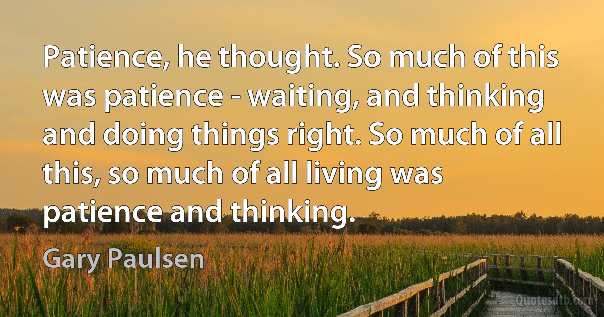 Patience, he thought. So much of this was patience - waiting, and thinking and doing things right. So much of all this, so much of all living was patience and thinking. (Gary Paulsen)