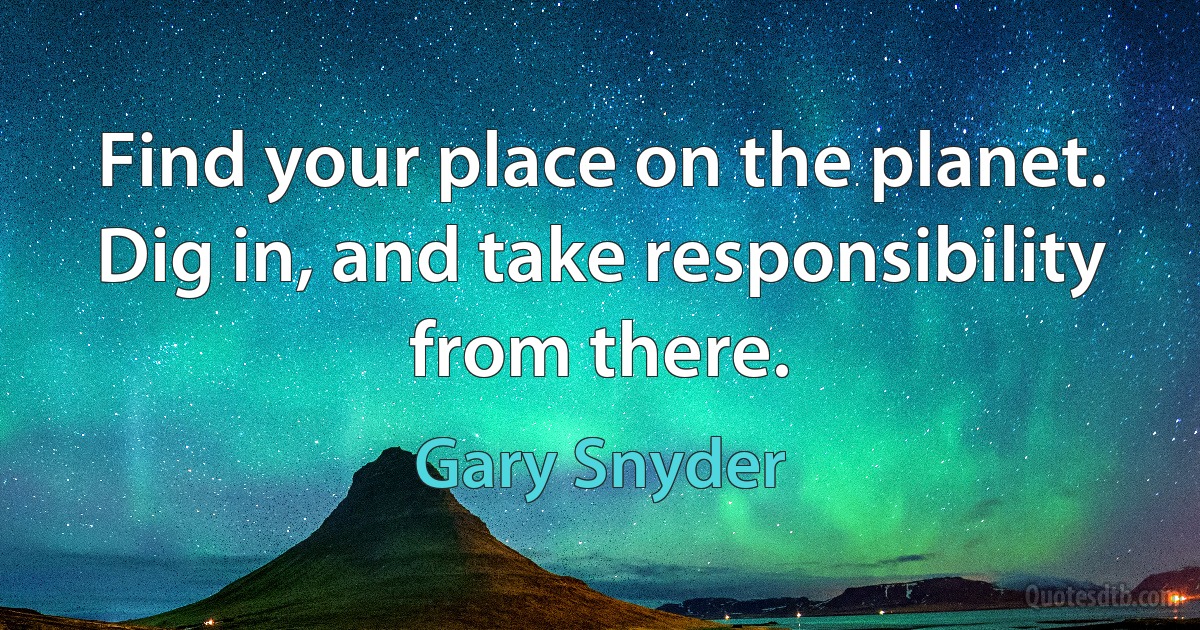 Find your place on the planet. Dig in, and take responsibility from there. (Gary Snyder)