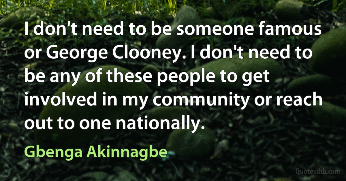 I don't need to be someone famous or George Clooney. I don't need to be any of these people to get involved in my community or reach out to one nationally. (Gbenga Akinnagbe)