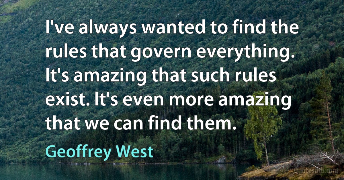 I've always wanted to find the rules that govern everything. It's amazing that such rules exist. It's even more amazing that we can find them. (Geoffrey West)