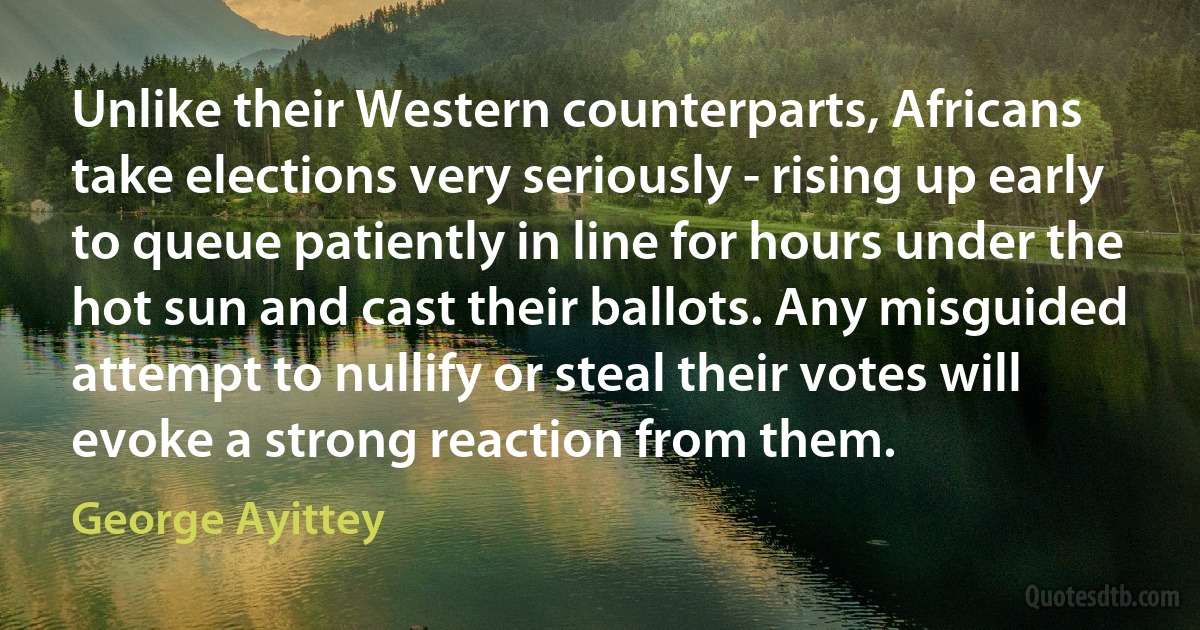 Unlike their Western counterparts, Africans take elections very seriously - rising up early to queue patiently in line for hours under the hot sun and cast their ballots. Any misguided attempt to nullify or steal their votes will evoke a strong reaction from them. (George Ayittey)