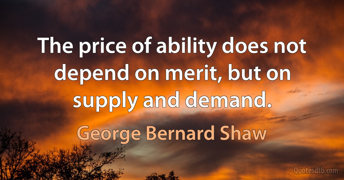 The price of ability does not depend on merit, but on supply and demand. (George Bernard Shaw)