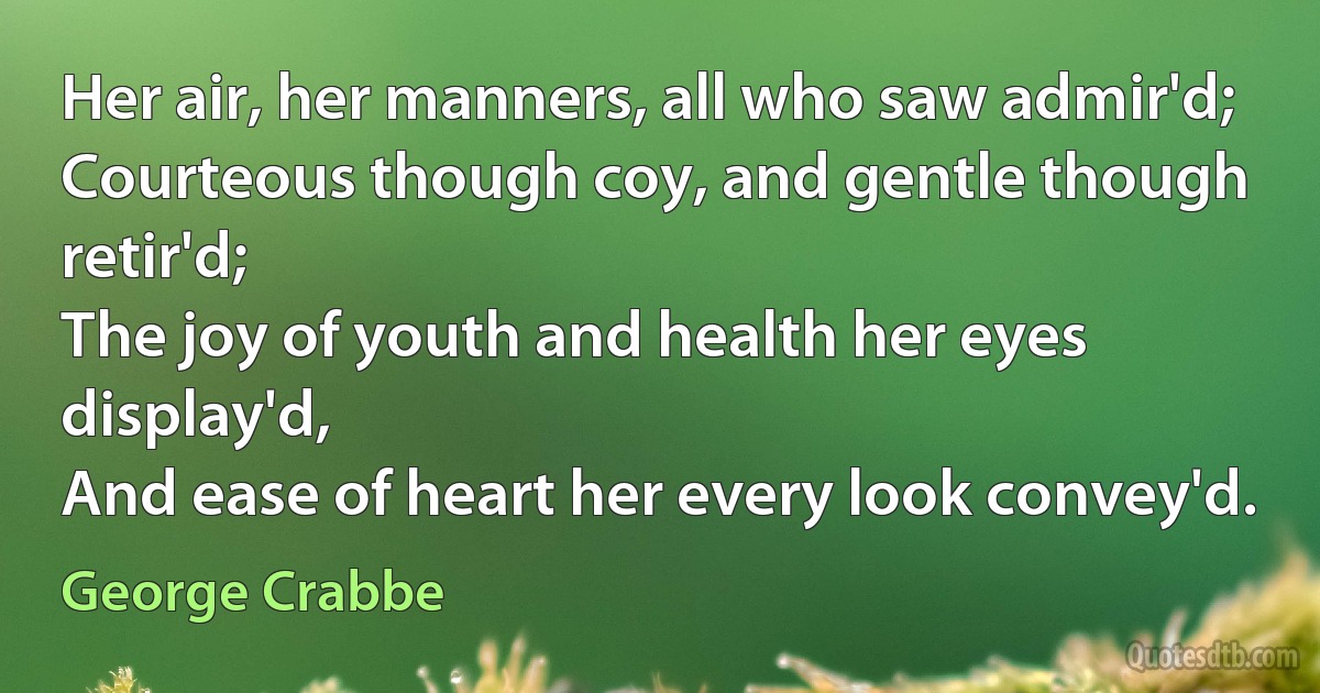 Her air, her manners, all who saw admir'd;
Courteous though coy, and gentle though retir'd;
The joy of youth and health her eyes display'd,
And ease of heart her every look convey'd. (George Crabbe)