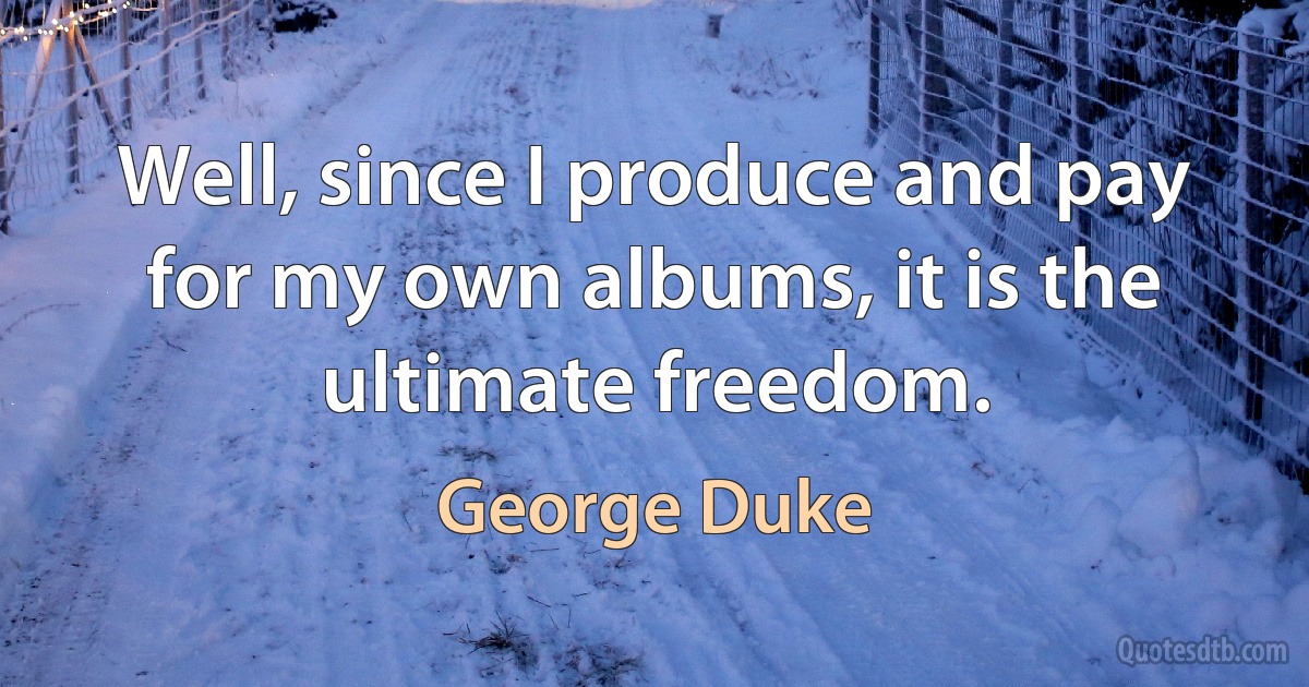 Well, since I produce and pay for my own albums, it is the ultimate freedom. (George Duke)