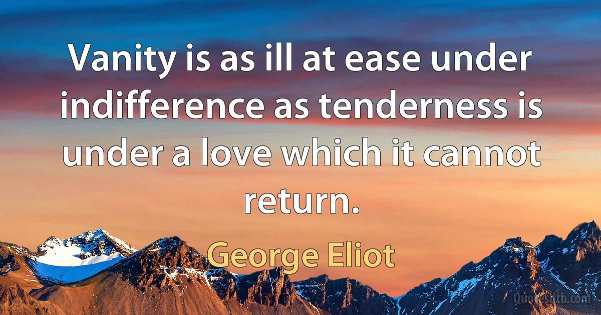 Vanity is as ill at ease under indifference as tenderness is under a love which it cannot return. (George Eliot)