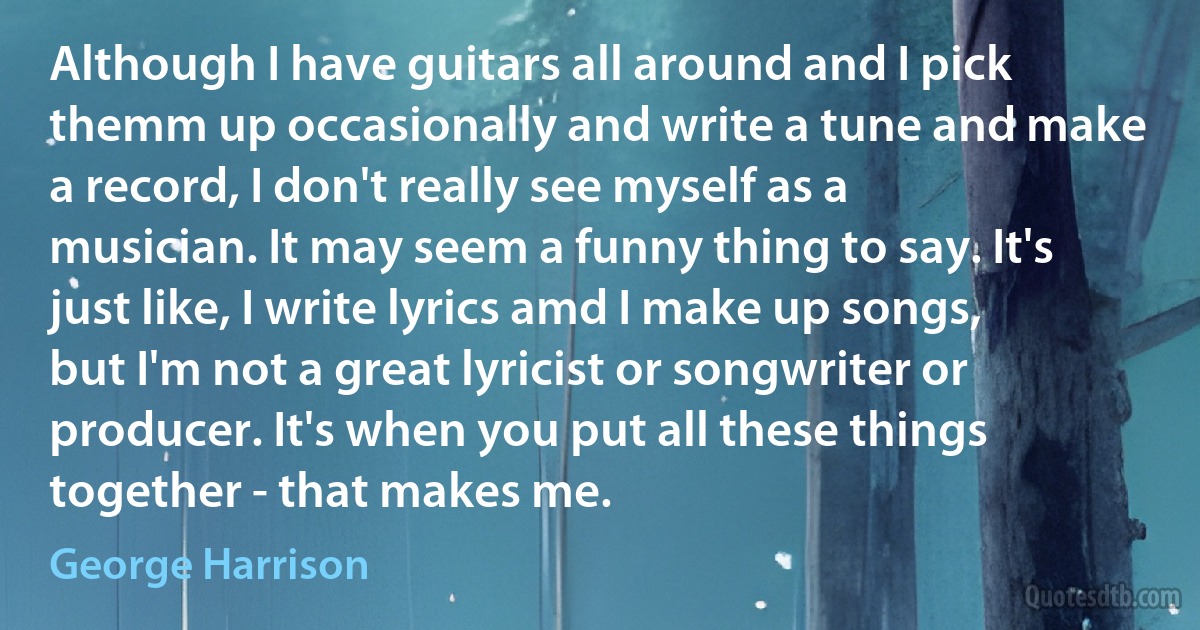 Although I have guitars all around and I pick themm up occasionally and write a tune and make a record, I don't really see myself as a musician. It may seem a funny thing to say. It's just like, I write lyrics amd I make up songs, but I'm not a great lyricist or songwriter or producer. It's when you put all these things together - that makes me. (George Harrison)