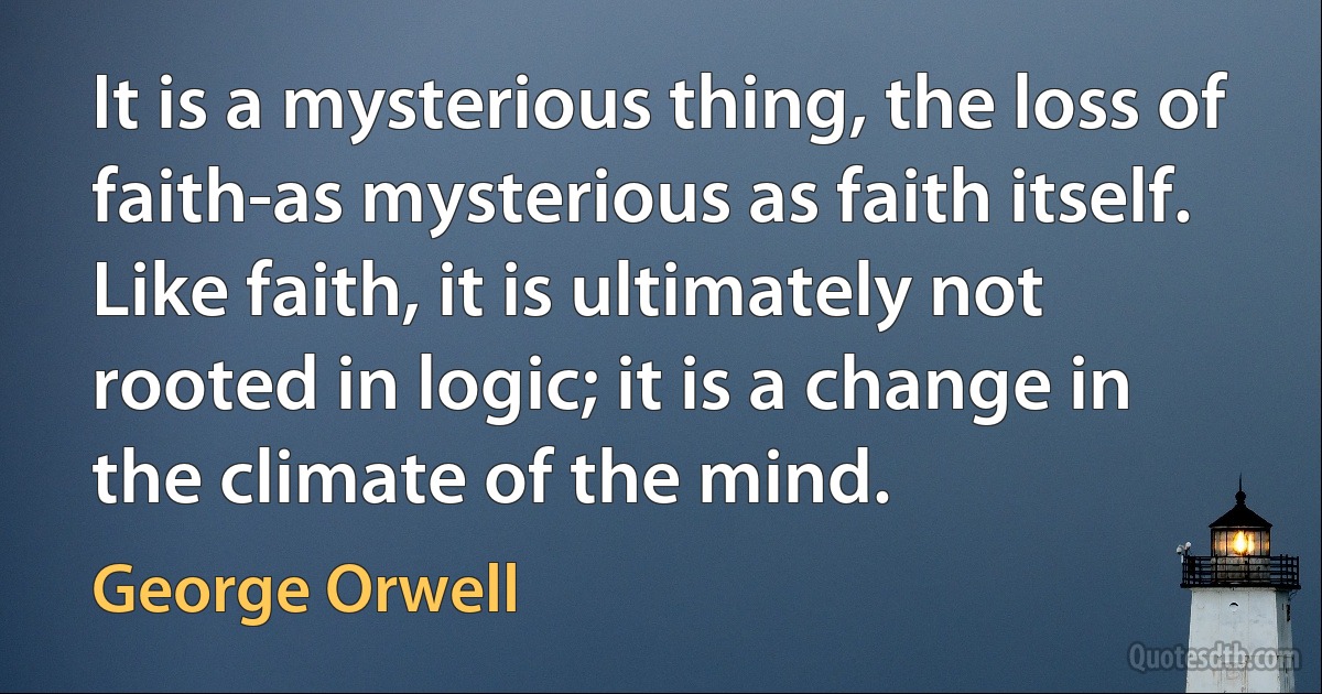 It is a mysterious thing, the loss of faith-as mysterious as faith itself. Like faith, it is ultimately not rooted in logic; it is a change in the climate of the mind. (George Orwell)