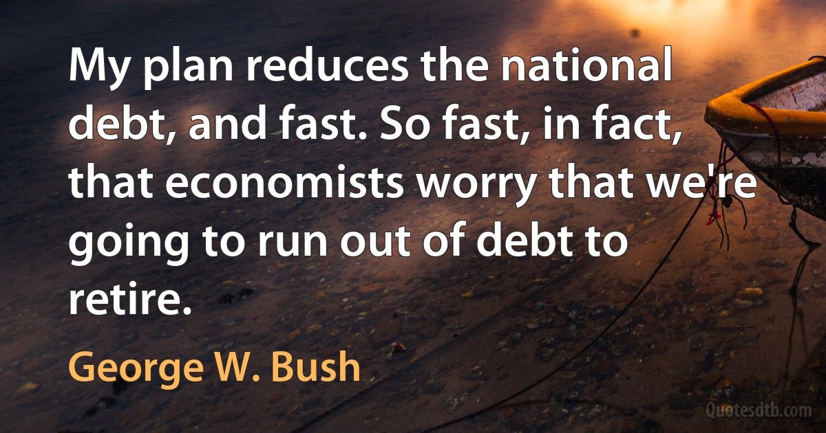 My plan reduces the national debt, and fast. So fast, in fact, that economists worry that we're going to run out of debt to retire. (George W. Bush)