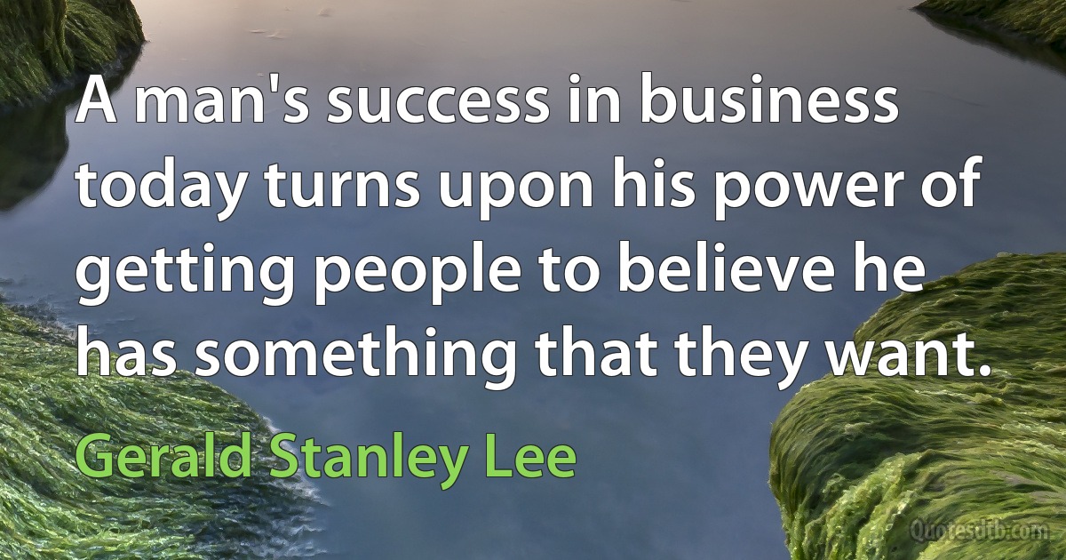 A man's success in business today turns upon his power of getting people to believe he has something that they want. (Gerald Stanley Lee)