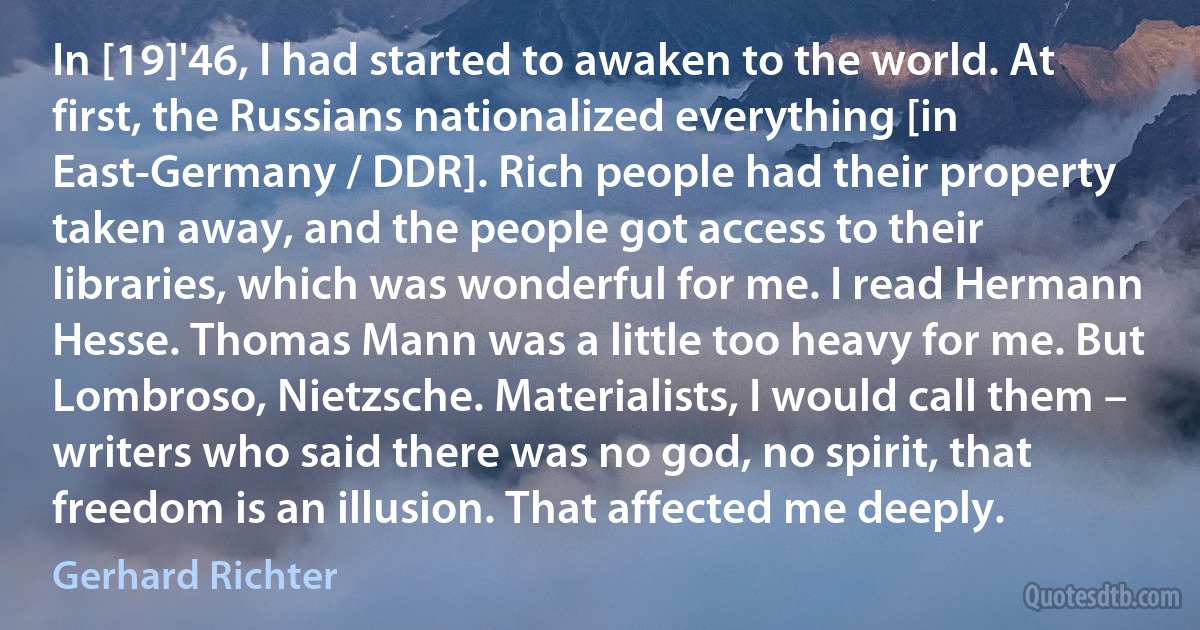 In [19]'46, I had started to awaken to the world. At first, the Russians nationalized everything [in East-Germany / DDR]. Rich people had their property taken away, and the people got access to their libraries, which was wonderful for me. I read Hermann Hesse. Thomas Mann was a little too heavy for me. But Lombroso, Nietzsche. Materialists, I would call them – writers who said there was no god, no spirit, that freedom is an illusion. That affected me deeply. (Gerhard Richter)